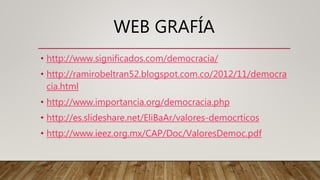 WEB GRAFÍA
• http://www.significados.com/democracia/
• http://ramirobeltran52.blogspot.com.co/2012/11/democra
cia.html
• http://www.importancia.org/democracia.php
• http://es.slideshare.net/EliBaAr/valores-democrticos
• http://www.ieez.org.mx/CAP/Doc/ValoresDemoc.pdf
 
