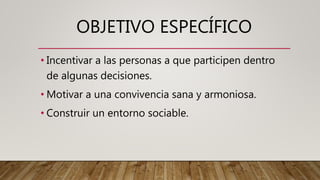 OBJETIVO ESPECÍFICO
• Incentivar a las personas a que participen dentro
de algunas decisiones.
• Motivar a una convivencia sana y armoniosa.
• Construir un entorno sociable.
 