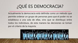 ¿QUÉ ES DEMOCRACIA?
Actualmente la democracia está definida como un método que
permite ordenar un grupo de personas para que el poder no se
establezca a una sola de ellas, sino que se distribuya entre
todos los individuos, de esta manera las decisiones se toman
por el criterio de la mayoría.
 