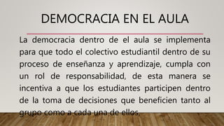 DEMOCRACIA EN EL AULA
La democracia dentro de el aula se implementa
para que todo el colectivo estudiantil dentro de su
proceso de enseñanza y aprendizaje, cumpla con
un rol de responsabilidad, de esta manera se
incentiva a que los estudiantes participen dentro
de la toma de decisiones que beneficien tanto al
grupo como a cada una de ellos.
 