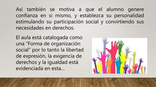 Así también se motiva a que el alumno genere
confianza en si mismo, y establezca su personalidad
estimulando su participación social y convirtiendo sus
necesidades en derechos.
El aula está catalogada como
una “Forma de organización
social” por lo tanto la libertad
de expresión, la exigencia de
derechos y la igualdad está
evidenciada en esta…
 