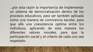 …por esta razón la importancia de implementar
un sistema de democratización dentro de los
procesos educativos, para ser también aplicada
como una manera de convivencia escolar, para
que allá una coexistencia optima entre los
individuos, aplicando de esta manera los
diferentes valores morales, para que la
participación social y el criterio de cada uno sea
respetado.
 
