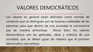 VALORES DEMOCRÁTICOS
Los valores en general están definidos como normas de
conducta que se distinguen por las buenas cualidades de las
personas para que dentro de una sociedad la convivencia
sea de manera armoniosa. Ahora bien, los valores
democráticos son las aptitudes, ideas y criterios de una
sociedad, que se deben guiar de manera que el proceso
democrático sea exitoso.
 