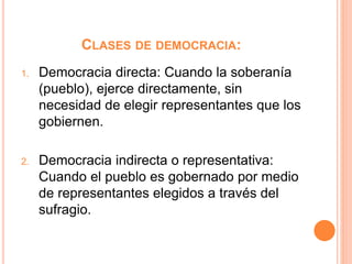 CLASES DE DEMOCRACIA:
1. Democracia directa: Cuando la soberanía
(pueblo), ejerce directamente, sin
necesidad de elegir representantes que los
gobiernen.
2. Democracia indirecta o representativa:
Cuando el pueblo es gobernado por medio
de representantes elegidos a través del
sufragio.