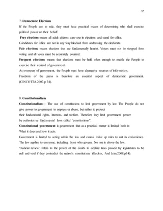 10
7. Democratic Elections
If the People are to rule, they must have practical means of determining who shall exercise
political power on their behalf.
Free elections means all adult citizens can vote in elections and stand for office.
Candidates for office are not in any way blocked from addressing the electorate.
Fair elections means elections that are fundamentally honest. Voters must not be stopped from
voting and all votes must be accurately counted.
Frequent elections means that elections must be held often enough to enable the People to
exercise their control of government.
As overseers of government, the People must have alternative sources of information.
Freedom of the press is therefore an essential aspect of democratic government.
(CINCOTTA.2007.p 34).
8. Constitutionalism
Constitutionalism— The use of constitutions to limit government by law The People do not
give power to government to oppress or abuse, but rather to protect
their fundamental rights, interests, and welfare. Therefore they limit government power
by authoritative fundamental laws called “constitutions”.
Constitutional government is government that as a practical matter is limited both in
What it does and how it acts.
Government is limited to acting within the law and cannot make up rules to suit its convenience.
The law applies to everyone, including those who govern. No one is above the law.
“Judicial review” refers to the power of the courts to declare laws passed by legislatures to be
null and void if they contradict the nation’s constitution. (Becker, And Jean.2008.p14).
 