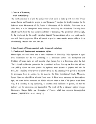 2
1.Concept of democracy
What is Democracy?
The word democracy is a term that comes from Greek and it is made up with two other Words
demos=People and kratein=to govern, to rule.“Democracy” can then be literally translated by the
following terms: Government of the People or Government of the Majority. Democracy, as a
State form, is to be distinguished from monarchy, aristocracy and dictatorship .You may have
already heard about the most common definition of democracy: ‘the government of the people,
by the people and for the people’ (Abraham Lincoln) This descriptions only a very broad one, to
start with ,but the pages that follow will explain to you in a more concise way the different facets
of democracy. (Becker And Jean 2008.p6).
2.Key elements of States organized under democratic principles
2.1Fundamental freedom and fundamental rights
Human rights are much more than a mere component of democracy. They represents in equal
Non requirements for the well performing of a democratic system. The development and
Evolution of human rights are only possible when humans live in a democracy, given the fact
That it is only within this system that the population it self can draw up the laws that will rule
And publicly control the three powers: the legislative power (power to propose and vote for
laws), the executive power (power to enforce laws) and the judiciary power (power to make and
to promulgate laws: in addition to, for example, the High Constitutional Court). Moreover,
human rights are only efficient when the State power is linked to an autonomy and independence
right, and when all the individuals are treated on equal terms in front of this justice. In the same
way, it is essential, in any democracy, to establish clear separation of powers, so that the
judiciary can be autonomous and independent. The result will be a triangular relation between
Democracy, Human Rights and Separation of Powers, which thus represent interdependent
elements.( BASSIOUNI, at All. 1998.p 21).
 