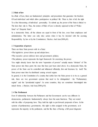 3
2.2 Rule of law
In a Rule of Law, there are fundamental principles and procedures that guarantee the freedom
Of each individual and which allow participation in political life. There is, first of all, the right
To a free blossoming of individual personality. To submit up, the power of the State is linked to
The laws that rule it. Thus, the notion of Rule of Law is directly opposed to that of “Police
State“ or“ Despotic State“.
In a democratic State, all the citizens are equal in front of the law, even State employees and
administration. The latter can only take action when it has be invested with the accruing
Responsibility by law or by the Constitution.( Becker, And Jean.2008.p9).
2.3 Separation of powers
There are three State powers with in a State:
•The legislative power draws up and adopts laws;
•The executive power enforces laws and government policies;
•The judiciary power represents the legal framework for exercising the power.
You might already know that the term “separation of powers” actually means “division” of The
State power into three parts: the ones that have just been cited above. In a democratic State, the
power of the State can be controlled and influenced efficiently, first and foremost, by itself. The
State power must then be distributed among several organs.
In general, it is the Constitution of a country that settles how the State power is to be as a general
rule, there are two government systems that need to be distinguished : the “Parliamentary
regime” and the “presidential regime“. In some countries, they are sometimes Intermingled into
mixed forms. .( Becker, And Jean.2008.p10).
2.4 The Parliament
Even if relationship between the Parliament and the Government can be very different in
democracies, parliaments fundamentally always have the same functions. They are vested
with the office of proposing laws. They hold the right to put forward proposals of laws. In the
systems of parliamentary governments, this right is often assigned to the government, as it
represents the majority in the parliament, and the like lines of having a bill passé disgreater
 