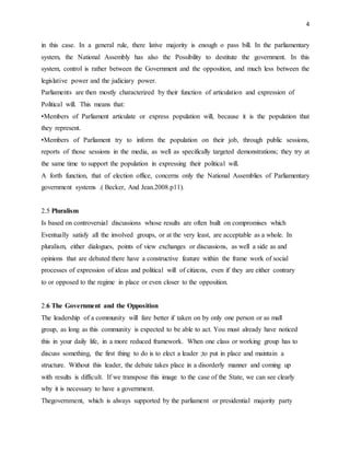 4
in this case. In a general rule, there lative majority is enough o pass bill. In the parliamentary
system, the National Assembly has also the Possibility to destitute the government. In this
system, control is rather between the Government and the opposition, and much less between the
legislative power and the judiciary power.
Parliaments are then mostly characterized by their function of articulation and expression of
Political will. This means that:
•Members of Parliament articulate or express population will, because it is the population that
they represent.
•Members of Parliament try to inform the population on their job, through public sessions,
reports of those sessions in the media, as well as specifically targeted demonstrations; they try at
the same time to support the population in expressing their political will.
A forth function, that of election office, concerns only the National Assemblies of Parliamentary
government systems .( Becker, And Jean.2008.p11).
2.5 Pluralism
Is based on controversial discussions whose results are often built on compromises which
Eventually satisfy all the involved groups, or at the very least, are acceptable as a whole. In
pluralism, either dialogues, points of view exchanges or discussions, as well a side as and
opinions that are debated there have a constructive feature within the frame work of social
processes of expression of ideas and political will of citizens, even if they are either contrary
to or opposed to the regime in place or even closer to the opposition.
2.6 The Government and the Opposition
The leadership of a community will fare better if taken on by only one person or as mall
group, as long as this community is expected to be able to act. You must already have noticed
this in your daily life, in a more reduced framework. When one class or working group has to
discuss something, the first thing to do is to elect a leader ;to put in place and maintain a
structure. Without this leader, the debate takes place in a disorderly manner and coming up
with results is difficult. If we transpose this image to the case of the State, we can see clearly
why it is necessary to have a government.
Thegovernment, which is always supported by the parliament or presidential majority party
 