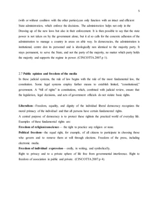 5
(with or without coalition with the other parties),can only function with an intact and efficient
State administration, which enforce the decisions. The administration helps not only in the
Drawing up of the new laws but also in their enforcement. It is then possible to say that the state
power is not taken on by the government alone, but it al so calls for the concrete adhesion of the
administration to manage a country in areas on able way. In democracies, the administration is
institutional, centre don its personnel and is ideologically non identical to the majority party. It
stays permanent, to serve the State, and not the party of the majority, no matter which party holds
the majority and supports the regime in power. (CINCOTTA.2007.p 1).
2.7 Public opinion and freedom of the media
In these judicial systems, the rule of law begins with the rule of the most fundamental law, the
constitution. Some legal systems employ further means to establish limited, “constitutional,”
government. A “bill of rights” in constitutions, which, combined with judicial review, ensure that
the legislation, legal decisions, and acts of government officials do not violate basic rights.
Liberalism—Freedom, equality, and dignity of the individual liberal democracy recognizes the
moral primacy of the individual and that all persons have certain fundamental rights.
A central purpose of democracy is to protect these rightsin the practical world of everyday life.
Examples of these fundamental rights are:
Freedom of religion/conscience— the right to practice any religion or none.
Political freedom—the equal right, for example, of all citizens to participate in choosing those
who govern and to remove them at will through elections. Freedom of the press, including
electronic media.
Freedom of individual expression— orally, in writing, and symbolically.
Right to privacy and to a private sphere of life free from governmental interference. Right to
freedom of association in public and private. (CINCOTTA.2007.p 4).
 