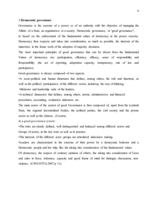 6
3.Democratic governance
Governance is the exercise of a power or of an authority with the objective of managing the
Affairs of a State, an organization or a society. Democratic governance, or ‘good governance“,
Is based on the enforcement of the fundamental values of democracy in the power exercise.
Democracy then respects and takes into consideration, as much as possible, the interests of the
minorities in the frame work of the adoption of majority decisions.
The most important principles of good governance that can be drawn from the fundamental
Values of democracy are: participation, efficiency, efficacy, sense of responsibility and
Responsibility ,the act of reporting, adaptation capacity, transparency, rule of law and
participation.
Good governance is always composed of two aspects:
•A socio-political and human dimension that defines, among others, the role and functions, as
well as the political participation of the different actors, including the way of thinking,
•Behavior and leadership style of the leaders;
•A technical dimension that defines, among others, norms, administrative and financial
procedures, accounting, evaluation indicators etc.
The main actors of the system of good Governance is then composed of, apart from the (central)
State, the regional decentralized bodies, the political parties, the civil society and the private
sector as well as the citizens, of course.
In a good governance system:
•The roles are clearly defined, well distinguished and balanced among different actors and
Groups of actors, in the law texts as well as in practice.
•The interests of the different actor groups are articulated indecision making.
•Leaders are characterized in the exercise of their power by a democratic behavior and a
Democratic people and her ship, like the taking into consideration of the fundamental values
Of democracy, the respect of contrary opinions of others, the taking into consideration of Laws
and rules in force, tolerance, capacity and good frame of mind for dialogue, discussions, non-
violence. (CINCOTTA.2007.p 11).
 