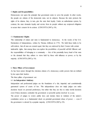 8
5. Rights and Responsibilities
Democracies rest upon the principle that government exists to serve the people. In other words,
the people are citizens of the democratic state, not its subjects. Because the state protects the
rights of its citizens, they, in turn, give the state their loyalty. Under an authoritarian system, by
contrast, the state demands loyalty and service from its people without any reciprocal obligation
to secure their consent for its actions. (CINCOTTA.2007.p 34).
5.1 Fundamental Rights
This relationship of citizen and state is fundamental to democracy. In the words of the U.S.
Declaration of Independence, written by Thomas Jefferson in 1776: We hold these truths to be
self-evident, that all men are created equal, that they are endowed by their Creator with certain
inalienable rights, that among these can explore the possibilities of peaceful self-full fillment and
the responsibilities of belonging to a community — free of the potentially heavy hand of the state
or the demand that they adhere to views held by those with influence or power, or by the
majority. (CINCOTTA.2007.p 19).
6. Three Pillars of Government
As has been noted, through free elections citizens of a democracy confer powers that are defined
by law upon their leaders.
The three pillars of government are:
6.1 An Independent Judiciary
Independent and professional judges are the foundation of a fair, impartial, and constitutionally
guaranteed system of courts of law. This independence does not imply judges can make
decisions based on personal preferences, but rather that they are free to make lawful decisions
even if those decisions contradict the government or powerful parties involved in a case.
The power of judges to review public laws and declare them in violation of the nation’s
constitution serves as a fundamental check on potential government abuse of power — even if
the government is elected by a popular majority. (CINCOTTA.2007.p 29).
 
