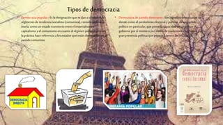 Tiposde democracia
• Democracia popular.- Es la designación que se dan a sí mismos los
regímenes detendencia socialista (comunista), considerándose en
teoría, como un estado transitorio entre el imperialismo o
capitalismo yel comunismo en cuantoal régimenpolítico, pero en
la práctica hacereferencia a los estados que están dominados por el
partido comunista
• Democracia de partido dominante.-Son aquellas democracias en
donde existe el predominio electoral ypolítico, deun partido
político en particular, que posee la capacidad de conseguir el
gobierno por sí mismo o por medio de coaliciones electorales, por la
gran presencia política que presenta dentro de una nación.
 