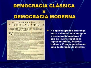 DEMOCRACIA CLÁSSICA
        x
DEMOCRACIA MODERNA

           A segunda grande diferença
           entre a democracia antiga e
           a democracia moderna é
           que as jovens repúblicas
           representativas, Estados
           Unidos e França, proclamam
           uma declaração de direitos.
 
