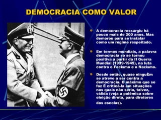 DEMOCRACIA COMO VALOR

             A democracia ressurgiu há
             pouco mais de 200 anos. Mas
             demorou para se instalar
             como um regime respeitado.

             Em termos mundiais, a palavra
             democracia só se tornou
             positiva a partir da II Guerra
             Mundial (1939-1945), na luta
             contra o Facismo e o Nazismo.

             Desde então, quase ninguém
             se atreve a ser contra a
             democracia. O máximo que se
             faz é criticá-la em situações
             nas quais não seria, talvez,
             válida (veja a polêmica sobre
             eleição direta, para diretores
             das escolas).
 