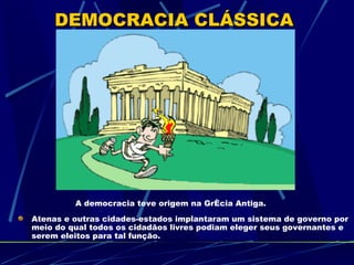 DEMOCRACIA CLÁSSICA




         A democracia teve origem na Grécia Antiga.
Atenas e outras cidades-estados implantaram um sistema de governo por
meio do qual todos os cidadãos livres podiam eleger seus governantes e
serem eleitos para tal função.
 