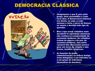 DEMOCRACIA CLÁSSICA
            Imaginemos o que é uma pólis
            grega. Uma assembléia a cada
            nove dias. A Democracia Clássica
            era direta, ou seja, a cada
            semana e meia, o povo de Atenas
            se reunia e decidia todo tipo de
            questão.

            Mas o que esses cidadãos mais
            decidem? A sociedade ateniense
            não conhece a complexidade da
            economia moderna. Os cidadãos
            tratam da guerra e da paz, de
            assuntos políticos, mas parte
            razoável das discussões parece
            girar em torno da religião e das
            festas, também religiosas.

            As funções de poder
            (administração) na Grécia Antiga
            eram delegadas a um indivíduo ou
            a um grupo de indivíduos
            (Conselhos de Anciãos).
 