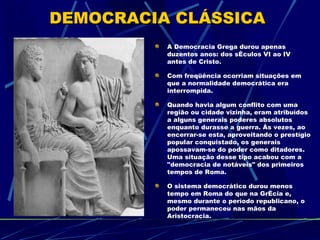 DEMOCRACIA CLÁSSICA
          A Democracia Grega durou apenas
          duzentos anos: dos séculos VI ao IV
          antes de Cristo.

          Com freqüência ocorriam situações em
          que a normalidade democrática era
          interrompida.

          Quando havia algum conflito com uma
          região ou cidade vizinha, eram atribuídos
          a alguns generais poderes absolutos
          enquanto durasse a guerra. Às vezes, ao
          encerrar-se esta, aproveitando o prestígio
          popular conquistado, os generais
          apossavam-se do poder como ditadores.
          Uma situação desse tipo acabou com a
          "democracia de notáveis" dos primeiros
          tempos de Roma.

          O sistema democrático durou menos
          tempo em Roma do que na Grécia e,
          mesmo durante o período republicano, o
          poder permaneceu nas mãos da
          Aristocracia.
 