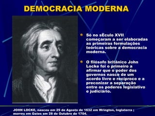 DEMOCRACIA MODERNA


                                         Só no século XVII
                                         começaram a ser elaboradas
                                         as primeiras formulações
                                         teóricas sobre a democracia
                                         moderna.

                                         O filósofo britânico John
                                         Locke foi o primeiro a
                                         afirmar que o poder dos
                                         governos nasce de um
                                         acordo livre e recíproco e a
                                         preconizar a separação
                                         entre os poderes legislativo
                                         e judiciário.



JOHN LOCKE, nasceu em 29 de Agosto de 1632 em Wrington, Inglaterra ;
morreu em Oates em 28 de Outubro de 1704.
 