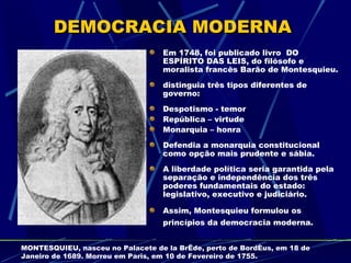 DEMOCRACIA MODERNA
                                  Em 1748, foi publicado livro DO
                                  ESPÍRITO DAS LEIS, do filósofo e
                                  moralista francês Barão de Montesquieu.
                                  distinguia três tipos diferentes de
                                  governo:
                                  Despotismo - temor
                                  República – virtude
                                  Monarquia – honra
                                  Defendia a monarquia constitucional
                                  como opção mais prudente e sábia.
                                  A liberdade política seria garantida pela
                                  separação e independência dos três
                                  poderes fundamentais do estado:
                                  legislativo, executivo e judiciário.

                                  Assim, Montesquieu formulou os
                                  princípios da democracia moderna.


MONTESQUIEU, nasceu no Palacete de la Brède, perto de Bordéus, em 18 de
Janeiro de 1689. Morreu em Paris, em 10 de Fevereiro de 1755.
 