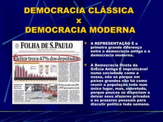 DEMOCRACIA CLÁSSICA
        x
DEMOCRACIA MODERNA
           A REPRESENTAÇÃO é a
           primeira grande diferença
           entre a democracia antiga e a
           democracia moderna.

           A Democracia Direta da
           Grécia Antiga é impraticável
           numa sociedade como a
           nossa, não só porque em
           países grandes não há como
           reunir a população toda num
           único lugar, mas, sobretudo,
           porque poucos se disporiam a
           deixar seus afazeres privados
           e os prazeres pessoais para
           discutir política toda semana.
 