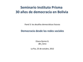Seminario Instituto Prisma
30 años de democracia en Bolivia


      Panel 3: los desafíos democráticos futuros


   Democracia desde las redes sociales


                   Eliana Quiroz G.
                       @e_liana

             La Paz, 25 de octubre, 2012
 