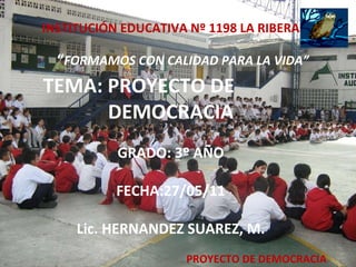PROYECTO DE DEMOCRACIA INSTITUCIÓN EDUCATIVA Nº 1198 LA RIBERA   “ FORMAMOS CON CALIDAD PARA LA VIDA”   TEMA: PROYECTO DE  DEMOCRACIA GRADO: 3º AÑO FECHA:27/05/11 Lic. HERNANDEZ SUAREZ, M. 