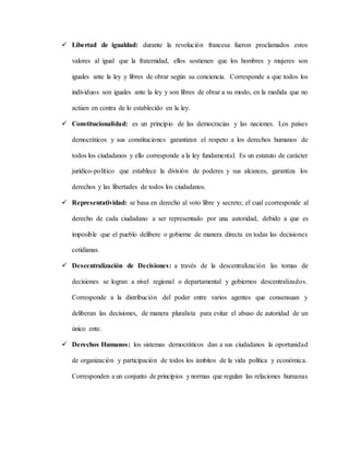  Libertad de igualdad: durante la revolución francesa fueron proclamados estos
valores al igual que la fraternidad, ellos sostienen que los hombres y mujeres son
iguales ante la ley y libres de obrar según su conciencia. Corresponde a que todos los
individuos son iguales ante la ley y son libres de obrar a su modo, en la medida que no
actúen en contra de lo establecido en la ley.
 Constitucionalidad: es un principio de las democracias y las naciones. Los países
democráticos y sus constituciones garantizan el respeto a los derechos humanos de
todos los ciudadanos y ello corresponde a la ley fundamental. Es un estatuto de carácter
jurídico-político que establece la división de poderes y sus alcances, garantiza los
derechos y las libertades de todos los ciudadanos.
 Representatividad: se basa en derecho al voto libre y secreto; el cual ccorresponde al
derecho de cada ciudadano a ser representado por una autoridad, debido a que es
imposible que el pueblo delibere o gobierne de manera directa en todas las decisiones
cotidianas.
 Descentralización de Decisiones: a través de la descentralización las tomas de
decisiones se logran a nivel regional o departamental y gobiernos descentralizados.
Corresponde a la distribución del poder entre varios agentes que consensuan y
deliberan las decisiones, de manera pluralista para evitar el abuso de autoridad de un
único ente.
 Derechos Humanos: los sistemas democráticos dan a sus ciudadanos la oportunidad
de organización y participación de todos los ámbitos de la vida política y económica.
Corresponden a un conjunto de principios y normas que regulan las relaciones humanas
 