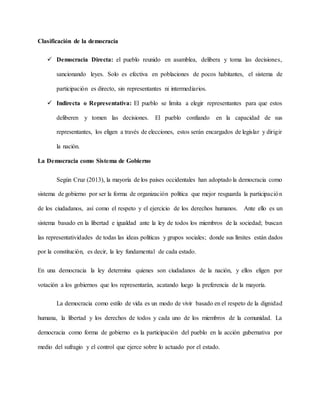 Clasificación de la democracia
 Democracia Directa: el pueblo reunido en asamblea, delibera y toma las decisiones,
sancionando leyes. Solo es efectiva en poblaciones de pocos habitantes, el sistema de
participación es directo, sin representantes ni intermediarios.
 Indirecta o Representativa: El pueblo se limita a elegir representantes para que estos
deliberen y tomen las decisiones. El pueblo confiando en la capacidad de sus
representantes, los eligen a través de elecciones, estos serán encargados de legislar y dirigir
la nación.
La Democracia como Sistema de Gobierno
Según Cruz (2013), la mayoría de los países occidentales han adoptado la democracia como
sistema de gobierno por ser la forma de organización política que mejor resguarda la participación
de los ciudadanos, así como el respeto y el ejercicio de los derechos humanos. Ante ello es un
sistema basado en la libertad e igualdad ante la ley de todos los miembros de la sociedad; buscan
las representatividades de todas las ideas políticas y grupos sociales; donde sus límites están dados
por la constitución, es decir, la ley fundamental de cada estado.
En una democracia la ley determina quienes son ciudadanos de la nación, y ellos eligen por
votación a los gobiernos que los representarán, acatando luego la preferencia de la mayoría.
La democracia como estilo de vida es un modo de vivir basado en el respeto de la dignidad
humana, la libertad y los derechos de todos y cada uno de los miembros de la comunidad. La
democracia como forma de gobierno es la participación del pueblo en la acción gubernativa por
medio del sufragio y el control que ejerce sobre lo actuado por el estado.
 