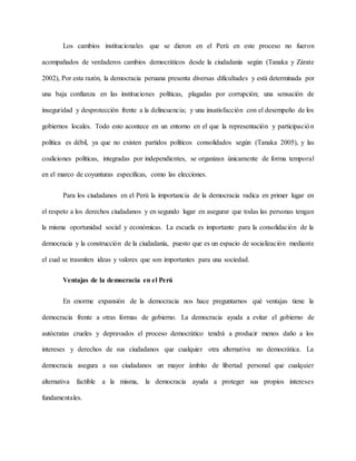 Los cambios institucionales que se dieron en el Perú en este proceso no fueron
acompañados de verdaderos cambios democráticos desde la ciudadanía según (Tanaka y Zárate
2002), Por esta razón, la democracia peruana presenta diversas dificultades y está determinada por
una baja confianza en las instituciones políticas, plagadas por corrupción; una sensación de
inseguridad y desprotección frente a la delincuencia; y una insatisfacción con el desempeño de los
gobiernos locales. Todo esto acontece en un entorno en el que la representación y participación
política es débil, ya que no existen partidos políticos consolidados según (Tanaka 2005), y las
coaliciones políticas, integradas por independientes, se organizan únicamente de forma temporal
en el marco de coyunturas específicas, como las elecciones.
Para los ciudadanos en el Perú la importancia de la democracia radica en primer lugar en
el respeto a los derechos ciudadanos y en segundo lugar en asegurar que todas las personas tengan
la misma oportunidad social y económicas. La escuela es importante para la consolidación de la
democracia y la construcción de la ciudadanía, puesto que es un espacio de socialización mediante
el cual se trasmiten ideas y valores que son importantes para una sociedad.
Ventajas de la democracia en el Perú
En enorme expansión de la democracia nos hace preguntarnos qué ventajas tiene la
democracia frente a otras formas de gobierno. La democracia ayuda a evitar el gobierno de
autócratas crueles y depravados el proceso democrático tendrá a producir menos daño a los
intereses y derechos de sus ciudadanos que cualquier otra alternativa no democrática. La
democracia asegura a sus ciudadanos un mayor ámbito de libertad personal que cualquier
alternativa factible a la misma, la democracia ayuda a proteger sus propios intereses
fundamentales.
 