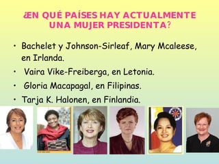 ¿EN QUÉ PAÍSES HAY ACTUALMENTE UNA MUJER PRESIDENTA? Bachelet y Johnson-Sirleaf, Mary Mcaleese, en Irlanda. Vaira Vike-Freiberga, en Letonia. Gloria Macapagal, en Filipinas. Tarja K. Halonen, en Finlandia.  