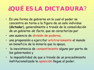 ¿QUÉ ES LA DICTADURA? Es una forma de gobierno en la cual el poder se concentra en torno a la figura de un solo individuo ( dictador ), generalmente a través de la consolidación de un gobierno  de facto , que se caracteriza por  una ausencia de  división de poderes ,  una propensión a ejercitar  arbitrariamente  el mando en beneficio de la minoría que la apoya, la inexistencia de  consentimiento  alguno por parte de los gobernados y la imposibilidad de que a través de un procedimiento institucionalizado la  oposición  llegue al poder. 