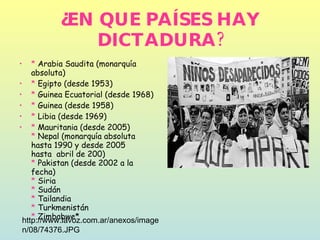 ¿EN QUE PAÍSES HAY DICTADURA? *  Arabia Saudita (monarquía absoluta) *  Egipto (desde 1953) *  Guinea Ecuatorial (desde 1968) *  Guinea (desde 1958) *  Libia (desde 1969) *  Mauritania (desde 2005) *  Nepal (monarquía absoluta hasta 1990 y desde 2005  hasta  abril de 200) *  Pakistan (desde 2002 a la fecha) *  Siria *  Sudán *  Tailandia *  Turkmenistán *  Zimbabwe*  http://www.lavoz.com.ar/anexos/imagen/08/74376.JPG 