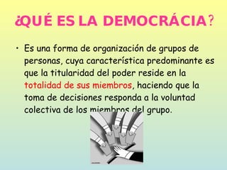 ¿QUÉ ES LA DEMOCRÁCIA? Es una forma de organización de grupos de personas, cuya característica predominante es que la titularidad del poder reside en la  totalidad de sus miembros , haciendo que la toma de decisiones responda a la voluntad colectiva de los miembros del grupo .  