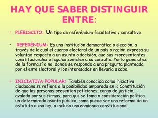HAY QUE SABER DISTINGUIR ENTRE: PLEBISCITO:  U n tipo de referéndum facultativo y consultivo REFERÉNDUM:  Es una institución democrática o elección, a través de la cual el cuerpo electoral de un país o nación expresa su voluntad respecto a un asunto o decisión, que sus representantes constitucionales o legales someten a su consulta. Por lo general es de la forma sí o no, donde se responde a una pregunta planteada por el ente electoral y los interesados en llevarla a cabo.  INICIATIVA POPULAR:  También conocida como iniciativa ciudadana se refiere a la posibilidad amparada en la Constitución de que las personas presenten peticiones, cargo de justicia, avalada por sus firmas, para que se tome a consideración política un determinado asunto público, como puede ser una reforma de un estatuto o una ley, o incluso una enmienda constitucional.  