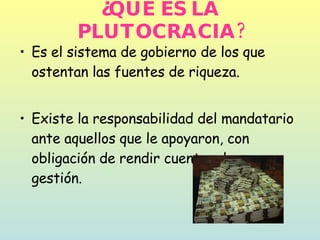 ¿QUÉ ES LA PLUTOCRACIA? Es el sistema de gobierno de los que ostentan las fuentes de riqueza.  Existe la responsabilidad del mandatario ante aquellos que le apoyaron, con obligación de rendir cuentas de su gestión.  
