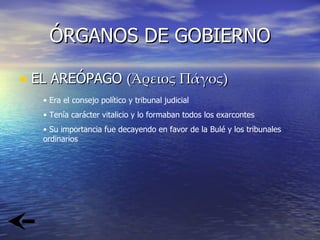ÓRGANOS DE GOBIERNO EL AREÓPAGO  ( Ἄρειος Πάγος ) Era el consejo político y tribunal judicial Tenía carácter vitalicio y lo formaban todos los exarcontes Su importancia fue decayendo en favor de la Bulé y los tribunales ordinarios 