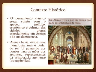 Contexto Histórico
• O pensamento clássico
grego surgiu com o
apogeu político,
econômico e cultural das
cidades gregas
especialmente em Atenas
e de sua democracia.
• Atenas havia vivido uma
monarquia, mas o poder
do rei foi passando aos
poucos para as mãos dos
arcontes, representantes
da aristocracia ateniense
(os eupátridas)
Em Atenas viveu e por ela passou boa
parte dos intelectuais da época.
 