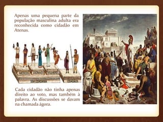 Apenas uma pequena parte da
população masculina adulta era
reconhecida como cidadão em
Atenas.
Cada cidadão não tinha apenas
direito ao voto, mas também à
palavra. As discussões se davam
na chamada ágora.
 