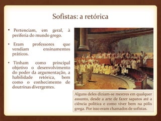 Sofistas: a retórica
• Pertenciam, em geral, à
periferia do mundo grego.
• Eram professores que
vendiam ensinamentos
práticos.
• Tinham como principal
objetivo o desenvolvimento
do poder da argumentação, a
habilidade retórica, bem
como o conhecimento de
doutrinas divergentes.
Alguns deles diziam-se mestres em qualquer
assunto, desde a arte de fazer sapatos até a
ciência política e como viver bem na pólis
grega. Por isso eram chamados de sofistas.
 