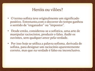 Heróis ou vilões?
• O termo sofista teve originalmente um significado
positivo. Entretanto,com o decorrer do tempo ganhou
o sentido de “enganador” ou “impostor”.
• Desde então, considerou-se a sofística, uma arte de
manipular raciocínios, produzir o falso, iludir os
ouvintes, sem qualquer amor pela verdade.
• Por isso hoje se utiliza a palavra sofisma, derivada de
sofista, para designar um raciocínio aparentemente
correto, mas que na verdade é falso ou inconclusivo.
 