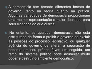  A democracia tem tomado diferentes formas de
governo, tanto na teoria quanto na prática.
Algumas variedades de democracia proporcionam
uma melhor representação e maior liberdade para
seus cidadãos do que outras.
 No entanto, se qualquer democracia não está
estruturada de forma a proibir o governo de excluir
as pessoas do processo legislativo, ou qualquer
agência do governo de alterar a separação de
poderes em seu próprio favor, em seguida, um
ramo do sistema político pode acumular muito
poder e destruir o ambiente democrático.
 