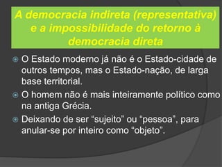 A democracia indireta (representativa)
e a impossibilidade do retorno à
democracia direta
 O Estado moderno já não é o Estado-cidade de
outros tempos, mas o Estado-nação, de larga
base territorial.
 O homem não é mais inteiramente político como
na antiga Grécia.
 Deixando de ser “sujeito” ou “pessoa”, para
anular-se por inteiro como “objeto”.
 