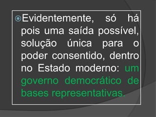 Evidentemente, só há
pois uma saída possível,
solução única para o
poder consentido, dentro
no Estado moderno: um
governo democrático de
bases representativas.
 