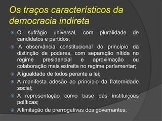 Os traços característicos da
democracia indireta
 O sufrágio universal, com pluralidade de
candidatos e partidos;
 A observância constitucional do princípio da
distinção de poderes, com separação nítida no
regime presidencial e aproximação ou
colaboração mais estreita no regime parlamentar;
 A igualdade de todos perante a lei;
 A manifesta adesão ao princípio da fraternidade
social;
 A representação como base das instituições
políticas;
 A limitação de prerrogativas dos governantes;
 