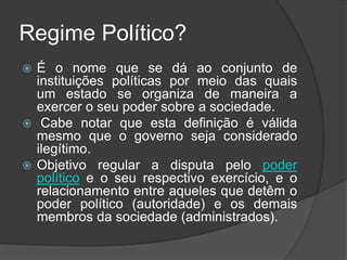 Regime Político?
 É o nome que se dá ao conjunto de
instituições políticas por meio das quais
um estado se organiza de maneira a
exercer o seu poder sobre a sociedade.
 Cabe notar que esta definição é válida
mesmo que o governo seja considerado
ilegítimo.
 Objetivo regular a disputa pelo poder
político e o seu respectivo exercício, e o
relacionamento entre aqueles que detêm o
poder político (autoridade) e os demais
membros da sociedade (administrados).
 