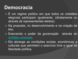Democracia
 É um regime político em que todos os cidadãos
elegíveis participam igualmente, (diretamente ou
através de representantes eleitos):
 Na proposta, no desenvolvimento e na criação de
leis,
 Exercendo o poder da governação através do
sufrágio universal.
 Ela abrange as condições sociais, econômicas e
culturais que permitem o exercício livre e igual da
liberdade política.
 