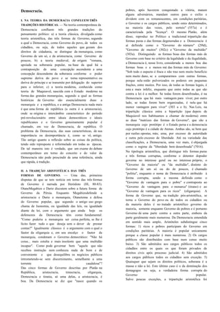 Democracia.                                                   pobres, após haverem conquistado a vitória, matam
                                                              alguns adversários, mandam outros para o exílio e
I. NA TEORIA DA DEMOCRACIA CONFLUEM TRÊS                      dividem com os remanescentes, em condições paritárias,
TRADIÇÕES HISTÓRICAS. — Na teoria contemporânea da
                                                              o Governo e os cargos públicos, sendo estes determinados,
                                                              na maioria das vezes, pelo sorteio" (557a) e é
Democracia confluem três grandes tradições do
                                                              caracterizada pela "licença". O mesmo Platão, além
pensamento político: a) a teoria clássica, divulgada como
                                                              disso, reproduz no Político a tradicional tripartição das
teoria aristotélica, das três formas de Governo, segundo
                                                              formas puras e das formas degeneradas e a Democracia é
a qual a Democracia, como Governo do povo, de todos os
                                                              aí definida como o "Governo do número" (29ld),
cidadãos, ou seja, de todos aqueles que gozam dos
                                                              "Governo de muitos" (302c) e "Governo da multidão"
direitos de cidadania, se distingue da monarquia, como
                                                              (303a). Distinguindo as formas boas das formas más de
Governo de um só, e da aristocracia, como Governo de
                                                              Governo com base no critério da legalidade e da ilegalidade,
poucos; b) a teoria medieval, de origem "romana,
                                                              a Democracia é, nesse livro, considerada a menos boa das
apoiada na soberania popular, na base da qual há a
                                                              formas boas e a menos má das formas más de Governo:
contraposição de uma concepção ascendente a uma
                                                              "Sob todo o aspecto é fraca e não traz nem muito benefício
concepção descendente da soberania conforme o poder
                                                              nem muito dano, se a compararmos com outras formas,
supremo deriva do povo e se torna representativo ou
                                                              porque nela estão pulverizados os poderes em pequenas
deriva do príncipe e se transmite por delegação do superior
                                                              frações, entre muitos. Por isso, de todas as formas legais, é
para o inferior; c) a teoria moderna, conhecida como
                                                              esta a mais infeliz, enquanto que entre todas as que são
teoria de Maquiavel, nascida com o Estado moderno na
                                                              contra a lei é a melhor. Se todas forem desenfreadas, é na
forma das grandes monarquias, segundo a qual as formas
                                                              Democracia que há mais vantagem para viver; por outro
históricas de Governo são essencialmente duas: a
                                                              lado, se todas forem bem organizadas, é nela que há
monarquia e a república, e a antiga Democracia nada mais
                                                              menor vantagem para viver" (303 a e b). Nas Leis, na
é que uma forma de república (a outra é a aristocracia),
                                                              tripartição clássica entra a bipartição (que depois de
onde se origina o intercâmbio característico do período
                                                              Maquiavel nos habituamos a chamar de moderna) entre
pré-revolucionário entre ideais democráticos e ideais
                                                              as duas "matrizes das formas de Governo", que são a
republicanos e o Governo genuinamente popular é
                                                              monarquia cujo protótipo é o Estado persa e a democracia
chamado, em vez de Democracia, de república. O
                                                              cujo protótipo é a cidade de Atenas. Ambas são, se bem que
problema da Democracia, das suas características, de sua
                                                              por razões opostas, más; uma, por excesso de autoridade
importância ou desimportância é, como se vê, antigo.
                                                              e outra pelo excesso de liberdade. Até na variedade das
Tão antigo quanto a reflexão sobre as coisas da política,
                                                              classificações, a Democracia, uma vez mais, é objurgada
tendo sido reproposto e reformulado em todas as épocas.
                                                              como o regime da "liberdade bem desenfreada" (7016).
De tal maneira isto é verdade, que um exame do debate
contemporâneo em torno do conceito e do valor da              Na tipologia aristotélica, que distingue três formas puras
Democracia não pode prescindir de uma referência, ainda       e três formas corruptas, conforme o detentor dopoder
que rápida, à tradição.                                       governa no interesse geral ou no interesse próprio, o
                                                              "Governo da maioria" ou "da multidão", distinto do
                                                              Governo de um só ou do de poucos, é chamado
II. A TRADIÇÃO ARISTOTÉLICA DAS TRÊS
                                                              "politia", enquanto o nome de Democracia é atribuído à
FORMAS      DE GOVERNO. — Uma das, primeiras
                                                              forma corrupta, sendo a mesma definida como o
disputas de que se tem notícia em torno das três formas
                                                              "Governo de vantagem para o pobre" e contraposta ao
de Governo é narrada por Heródoto (III, 80-83).
                                                              "Governo de vantagem para o monarca" (tirano) e ao
OtaneMegabizo e Dario discutem sobre a futura forma de
                                                              "Governo de vantagem para os ricos" (oligarquia). A
Governo da Pérsia. Enquanto Megabizodefende a
                                                              forma de Governo que, na tradição pós-aristotélica, se
aristocracia e Dario a monarquia, Otanetoma a defesa
                                                              torna o Governo do povo ou de todos os cidadãos ou
do Governo popular, que segundo o antigo uso grego
                                                              da maioria deles é no tratado aristotélico governo de
chama de Isonomia, ou igualdade das leis, ou igualdade
                                                              maioria, somente enquanto Governo de pobres e é portanto
diante da lei, com o argumento que ainda hoje os
                                                              Governo de uma parte contra a outra parte, embora da
defensores da Democracia têm como fundamental:
                                                              parte geralmente mais numerosa. Da Democracia entendida
"Como poderia a monarquia ser coisa perfeita, se lhe é
                                                              em sentido mais amplo, Aristóteles subdistingue cinco
lícito fazer tudo o que deseja sem o dever de prestar
                                                              formas: 1) ricos e pobres participam do Governo em
contas?" Igualmente clássico é o argumento com o qual o
                                                              condições paritárias. A maioria é popular unicamente
fautor da oligarquia e, em seu encalço o fautor da
                                                              porque a classe popular é mais numerosa. 2) Os cargos
monarquia, condenam o Governo democrático: "Não há
                                                              públicos são distribuídos com base num censo muito
coisa... mais estulta e mais insolente que uma multidão
                                                              baixo. 3) São admitidos aos cargos públicos todos os
incapaz". Como pode governar bem "aquele que não
                                                              cidadãos entre os quais os que foram privados de
recebeu instrução nem conheceu nada de bom e de
                                                              direitos civis após processo judicial. 4) São admitidos
conveniente e que desequilibra os negócios públicos
                                                              aos cargos públicos todos os cidadãos sem exceção. 5)
intrometendo-se sem discernimento, semelhante a uma
                                                              Quaisquer que sejam os direitos políticos, soberana é a
torrente                                     caudalosa"?
                                                              massa e não a lei. Este último caso é o da dominação dos
Das cinco formas de Governo descritas por Platão na
                                                              demagogos ou seja, a verdadeira forma corrupta do
República,      aristocracia,   timocracia,   oligarquia,
                                                              Governo                                             popular.
Democracia e tirania, só uma delas, a aristocracia, é
                                                              Salvo poucas exceções, a tripartição aristotélica foi
boa. Da Democracia se diz que "nasce quando os
 