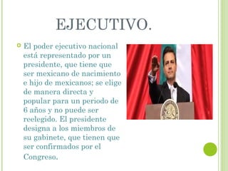 EJECUTIVO. 
 El poder ejecutivo nacional 
está representado por un 
presidente, que tiene que 
ser mexicano de nacimiento 
e hijo de mexicanos; se elige 
de manera directa y 
popular para un periodo de 
6 años y no puede ser 
reelegido. El presidente 
designa a los miembros de 
su gabinete, que tienen que 
ser confirmados por el 
Congreso. 
 