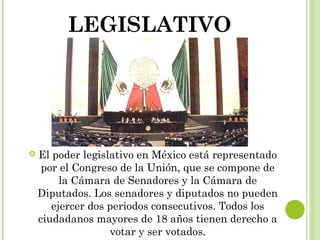 LEGISLATIVO 
 El poder legislativo en México está representado 
por el Congreso de la Unión, que se compone de 
la Cámara de Senadores y la Cámara de 
Diputados. Los senadores y diputados no pueden 
ejercer dos periodos consecutivos. Todos los 
ciudadanos mayores de 18 años tienen derecho a 
votar y ser votados. 
 