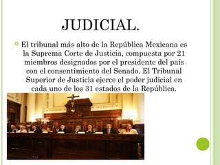 JUDICIAL. 
 El tribunal más alto de la República Mexicana es 
la Suprema Corte de Justicia, compuesta por 21 
miembros designados por el presidente del país 
con el consentimiento del Senado. El Tribunal 
Superior de Justicia ejerce el poder judicial en 
cada uno de los 31 estados de la República. 
 